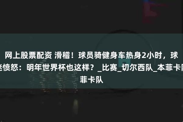 网上股票配资 滑稽！球员骑健身车热身2小时，球迷愤怒：明年世界杯也这样？_比赛_切尔西队_本菲卡队