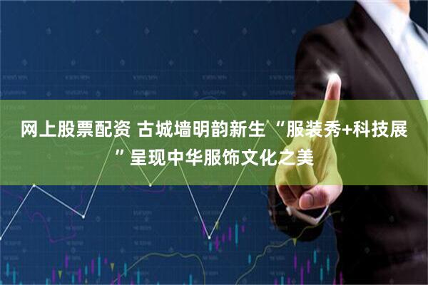 网上股票配资 古城墙明韵新生 “服装秀+科技展”呈现中华服饰文化之美