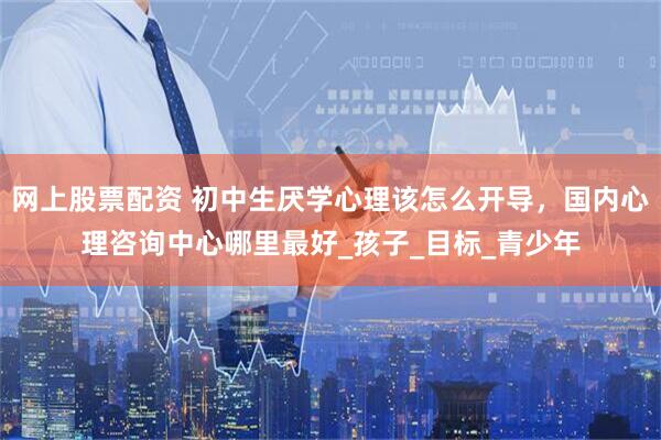 网上股票配资 初中生厌学心理该怎么开导，国内心理咨询中心哪里最好_孩子_目标_青少年