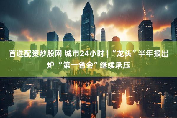 首选配资炒股网 城市24小时 | “龙头”半年报出炉 “第一省会”继续承压