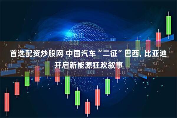 首选配资炒股网 中国汽车“二征”巴西, 比亚迪开启新能源狂欢叙事