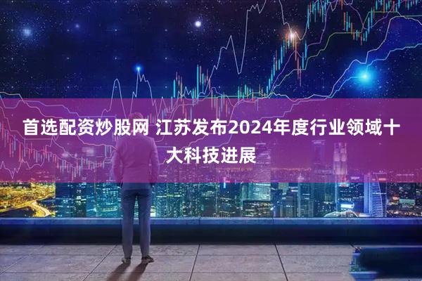 首选配资炒股网 江苏发布2024年度行业领域十大科技进展