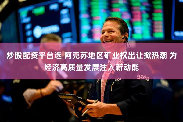 炒股配资平台选 阿克苏地区矿业权出让掀热潮 为经济高质量发展注入新动能