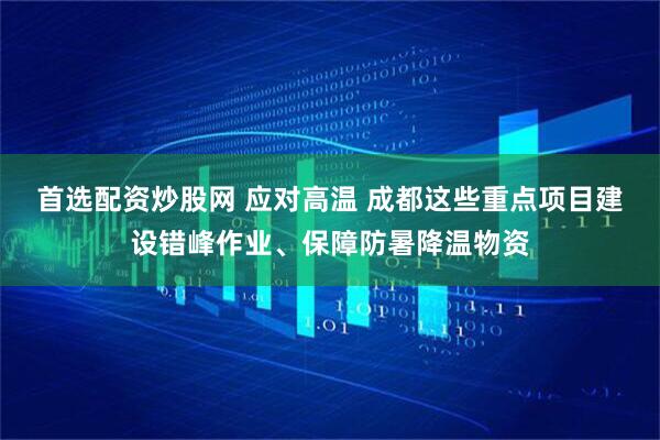 首选配资炒股网 应对高温 成都这些重点项目建设错峰作业、保障防暑降温物资
