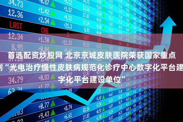 首选配资炒股网 北京京城皮肤医院荣获国家重点研发计划“光电治疗慢性皮肤病规范化诊疗中心数字化平台建设单位”