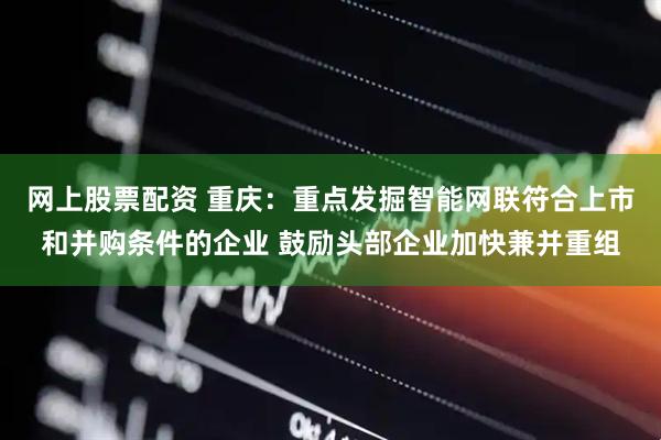 网上股票配资 重庆：重点发掘智能网联符合上市和并购条件的企业 鼓励头部企业加快兼并重组