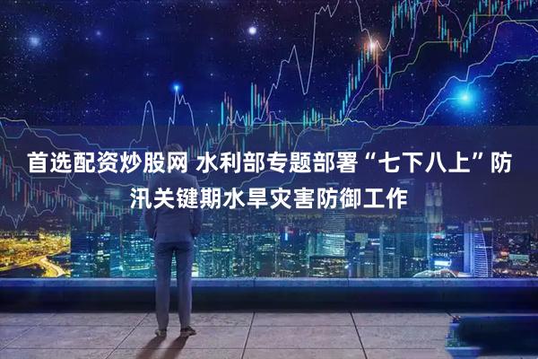 首选配资炒股网 水利部专题部署“七下八上”防汛关键期水旱灾害防御工作
