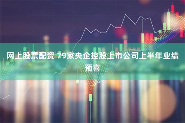 网上股票配资 79家央企控股上市公司上半年业绩预喜