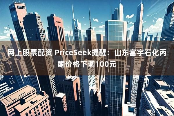 网上股票配资 PriceSeek提醒：山东富宇石化丙酮价格下调100元