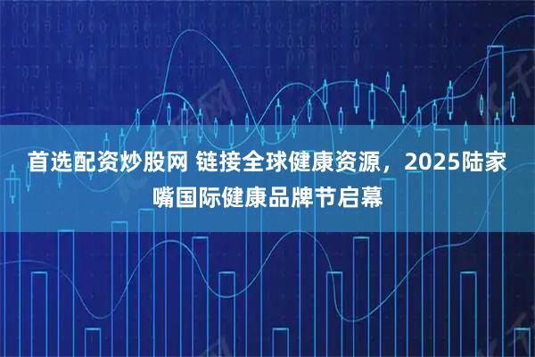 首选配资炒股网 链接全球健康资源，2025陆家嘴国际健康品牌节启幕