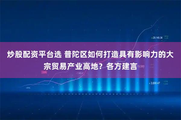 炒股配资平台选 普陀区如何打造具有影响力的大宗贸易产业高地？各方建言