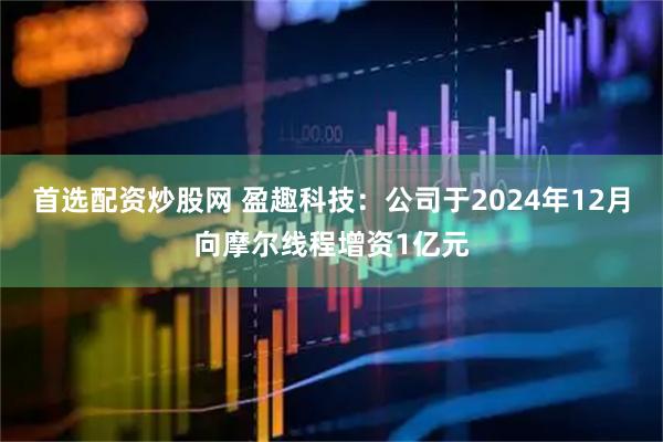 首选配资炒股网 盈趣科技：公司于2024年12月向摩尔线程增资1亿元