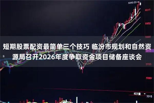 短期股票配资最简单三个技巧 临汾市规划和自然资源局召开2026年度争取资金项目储备座谈会