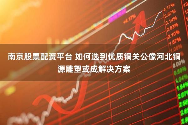 南京股票配资平台 如何选到优质铜关公像河北铜源雕塑或成解决方案