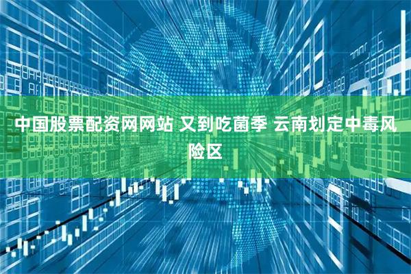 中国股票配资网网站 又到吃菌季 云南划定中毒风险区